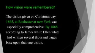 How vision were remembered?
The vision given on Christmas day
1865, at Rochester at new York was
especially comprehensive. By 1868
according to James white Ellen white
had written several thousand pages
base upon that one vision.
 