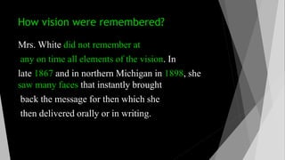 How vision were remembered?
Mrs. White did not remember at
any on time all elements of the vision. In
late 1867 and in northern Michigan in 1898, she
saw many faces that instantly brought
back the message for then which she
then delivered orally or in writing.
 
