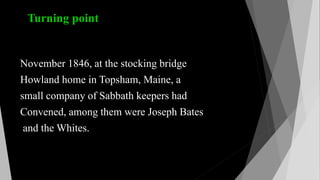 Turning point
November 1846, at the stocking bridge
Howland home in Topsham, Maine, a
small company of Sabbath keepers had
Convened, among them were Joseph Bates
and the Whites.
 