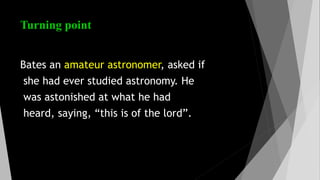 Turning point
Bates an amateur astronomer, asked if
she had ever studied astronomy. He
was astonished at what he had
heard, saying, “this is of the lord”.
 