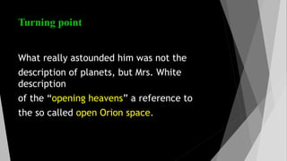 Turning point
What really astounded him was not the
description of planets, but Mrs. White
description
of the “opening heavens” a reference to
the so called open Orion space.
 
