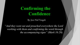 Confirming the
Confidence
“And they went out and preached everywhere the Lord
working with them and confirming the word through
the accompanying signs” (Mark 16:20).
By: Jeco Niel Tangub
 
