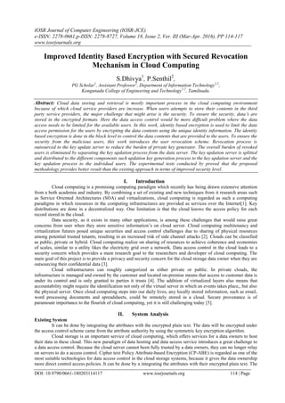 IOSR Journal of Computer Engineering (IOSR-JCE)
e-ISSN: 2278-0661,p-ISSN: 2278-8727, Volume 18, Issue 2, Ver. III (Mar-Apr. 2016), PP 114-117
www.iosrjournals.org
DOI: 10.9790/0661-180203114117 www.iosrjournals.org 114 | Page
Improved Identity Based Encryption with Secured Revocation
Mechanism in Cloud Computing
S.Dhivya1
, P.Senthil2
,
PG Scholar1
, Assistant Professor2
, Department of Information Technology1,2
,
Kongunadu College of Engineering and Technology1,2
, Tamilnadu.
Abstract: Cloud data storing and retrieval is mostly important process in the cloud computing environment
because of which cloud service providers are increase. When users attempts to store their contents in the third
party service providers, the major challenge that might arise is the security. To ensure the security, data’s are
stored in the encrypted formats. Here the data access control would be more difficult problem where the data
access needs to be limited for the available users. In this work, identity based encryption is used to limit the data
access permission for the users by encrypting the data contents using the unique identity information. The identity
based encryption is done in the block level to control the data contents that are provided to the users. To ensure the
security from the malicious users, this work introduces the user revocation scheme. Revocation process is
outsourced to the key update server to reduce the burden of private key generator. The overall burden of revoked
users is eliminated by separating the key updation process from the data server. The key updation server is splitted
and distributed to the different components such updation key generation process to the key updation server and the
key updation process to the individual users. The experimental tests conducted by proved that the proposed
methodology provides better result than the existing approach in terms of improved security level.
I. Introduction
Cloud computing is a promising computing paradigm which recently has being drawn extensive attention
from a both academia and industry. By combining a set of existing and new techniques from it research areas such
as Service Oriented Architectures (SOA) and virtualizations, cloud computing is regarded as such a computing
paradigms in which resources in the computing infrastructures are provided as services over the Internet[1]. Key
distributions are done in a decentralized way. One limitation is that the cloud knows the access policy for each
record stored in the cloud.
Data security, as it exists in many other applications, is among these challenges that would raise great
concerns from user when they store sensitive information’s on cloud server. Cloud computing multitenancy and
virtualization futures posed unique securities and access control challenges due to sharing of physical resources
among potential trusted tenants, resulting in an increased risk of side channel attacks [2]. Clouds can be classified
as public, private or hybrid. Cloud computing realize on sharing of resources to achieve coherence and economies
of scales, similar to a utility likes the electricity grid over a network. Data access control in the cloud leads to a
security concern which provides a main research goal to the researchers and developer of cloud computing. The
main goal of this project is to provide a privacy and security concern for the cloud storage data owner when they are
outsourcing their confidential data [3].
Cloud infrastructures can roughly categorized as either private or public. In private clouds, the
infrastructure is managed and owned by the customer and located on-premise means that access to customer data is
under its control and is only granted to parties it trusts [4]. The addition of virtualized layers also means that
accountability might require the identification not only of the virtual server in which an events takes place,, but also
the physical server. Once cloud computing steps into our daily lives, any locally stored information, such as email,
word processing documents and spreadsheets, could be remotely stored in a cloud. Secure provenance is of
paramount importance to the flourish of cloud computing, yet it is still challenging today [5].
II. System Analysis
Existing System
It can be done by integrating the attributes with the encrypted plain text. The data will be encrypted under
the access control scheme came from the attribute authority by using the symmetric key encryption algorithm.
Cloud storage is an important service of cloud computing, which offers services for a data owners to host
their data in these cloud. This new paradigm of data hosting and data access service introduces a great challenge to
a data access control. Because the cloud server cannot been fully trusted by a data owners, they can no longer relay
on servers to do a access control. Cipher text Policy Attribute-based Encryption (CP-ABE) is regarded as one of the
most suitable technologies for data access control in the cloud storage systems, because it gives the data ownership
more direct control access policies. It can be done by a integrating the attributes with their encrypted plain text. The
 