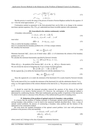 Application Newton Methods in the Reduction of the Problem of Optimal Control of a Boundary…
DOI: 10.9790/0661-180304110115 www.iosrjournals.org 112 | Page
 
 
,...2,1,0,
,
)(
)0(
0
)(
1
)()1(












jxx
xH
x
xH
xx j
j
jj
(13)
But this process is exactly the same as the process of iterative Newton-Raphson method for the equation H
(x) = 0 for the initial approximation .)0(
)0(
xx 
Continuation method on parameter in the form presented here can be little or no change in the common
non-linear operator equations, if by ),( pxF understand non-linear invertible operator with a parameter.
III. Generalized to the solution continuously variable
A boundary value problem:
 
nnn
n RfRxRbbbB
TtBTxtxfx


,;),...,,(
,,0,)(),,(
21

(14)
must select
  ).,...,,(,0 21 naaaAAx  (15)
Thus, to satisfy the boundary conditions.
Here it is assumed that the boundary problem (14) - (15) has a unique solution.
We introduce the functional
 

n
i
ii bTxAT
1
2
)(),( (16)
Minimum functional ),( AT on a set of initial values   Ax 0 (15) determines the solution of the boundary
problem (14) - (15).
We calculate the minimum functionality specified by Newton's formula:
 
)0(
,...2,1),()(
0
1
1
xA
kAAAA kkkk

 

 (17)
Where  )( kA the gradient of the function ),( AT at the   )(, kk AA Hessian matrix.
We now divide the interval of integration [0, T] on a system of nested segments:
       Tttt r ,0,0,0,0 21   (18)
On the segment  1,0 t we define the functional form (16) with the substitution T is t1:
 

n
i
ii btxAt
1
2
11 )(),( (19)
Since the segment [0, t1] is small, the minimum of the functional (19) is easily found by Newton's formula
(17).
Next on the interval [0,t2] we consider the minimum of the functional (16) with the substitution therein T to t2,
using as a first approximation of the solution obtained on the interval [0, t1]. This process can continue until the
tr = T.
It should be noted that the proposed procedure removed the question of the choice of the initial
approximation in an iterative Newton process (17). However, the convergence of the proposed method is
determined by conditioning Hessian. When bad conditionality growing number of partitions of the interval [0,
T], which in turn leads to a decrease in the efficiency of the method and the growth of rounding errors.
IV. Reduction of the problem of optimal control of a boundary value problem.
It is known that the problem of finding extremals in Pontryagin optimal control problem is reduced to
solving boundary value problem, it can be used to her numerical methods described above. Next, a class of
optimal control problems, the process of constructing a boundary value problem and the features of the
application to her continuation method.
We write down the standard formulation of the optimal control problem. Let's start with performance
problems in the presence of the end manifolds:
min
,)(,)0(
,),,,(
10



T
XTxXx
RUuRxtuxfx mn

(20)
where control )(u belongs to the class of piecewise continuous functions.
 