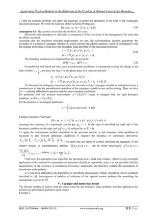 Application Newton Methods in the Reduction of the Problem of Optimal Control of a Boundary…
DOI: 10.9790/0661-180304110115 www.iosrjournals.org 113 | Page
To find the extremal problem will apply the necessary condition for optimality in the form of the Pontryagin
maximum principle. We write the function of the Hamilton-Pontryagin:
 ),,,(),,,( tuxftuxП  (21)
Assumption 4.1. The optimal control for the problem (20) exists.
Obviously, this assumption is satisfied (a consequence of the convexity of the management) for tasks that
are affine in control.
Assuming that the maximum principle requirements are met, the corresponding theorem guarantees the
existence of a nontrivial conjugate variable ѱ, which satisfies the adjoint equation, which in combination with
the original differential system gives the boundary value problem for the maximum principle:
)),,,(,,(
),),,,(,,(
*
*
ttxuxП
ttxuxПx
x 





(22)
The boundary conditions are obtained from the environment:
.)(,)0( 10 xTxxx  (23)
For problems with non-fixed time, such as performance problems, it is proposed to make the change to the
time variable
T
t
 , and enter the time T in the phase space of a constant function:
 .1,0,0),),,,(,,(
),),,,(,,(
*
*






TxuxTП
xuxTПx
x


To eliminate the ambiguity associated with the invariance of the conjugate variable to multiplication by a
constant need to take the normalization condition of the conjugate variable at one end by-cutting. Thus, we have
2n + 1 ordinary differential equations and the same boundary conditions.
For problems with the terminal functionality min))((  TxFJ is changed only the right boundary
condition: )).(()( TxFT 
For the purposes of an integral functional:
 
T
dtttutxfJ
0
0 min)),(),((
Changes Hamilton-Pontryagin
 ),,,(),,,( tuxftuxП  + )),(),((00 ttutxf
assuming the existence of a functional, can be put 10  . In the case of non-fixed the right end of the
boundary condition on the right end 1)( xTx  is replaced by .0)( T
To apply the continuation method, described in the previous section, to put boundary value problems is
necessary to put forward additional conditions: It requires the existence of continuous derivatives
      )(,,,,, **
00 uuffff xxuxuxxxx
. For tasks that are affine in control, provided the regularity of the
control system, ie, nondegeneracy gradient 0),,(  txПu  , can be found analytically ),,(*
txu 
),,(
)(
txП
U
u
s






, where  ,max)( us
Uu
U

 .
Until now, the assumption was made that the operating area is sleek and compact. Otherwise (eg rectangle)
application of the method of continuation on parameter directly is impossible, since it is not provided with the
requirements of the existence of continuous derivatives maximizer, and therefore violated the assumption of
smoothness and regularity.
To avoid these difficulties, the application of smoothing management. Details smoothing convex compacts
described in [8]. Investigation of stability of solutions of the optimal control problem for smoothing the
management is given in [9].
V. Example and numerical result
The Newton method is used to find the initial value for the boundary value problem, and then applied to the
solution of optimization problems quick impact
Example 1.
 