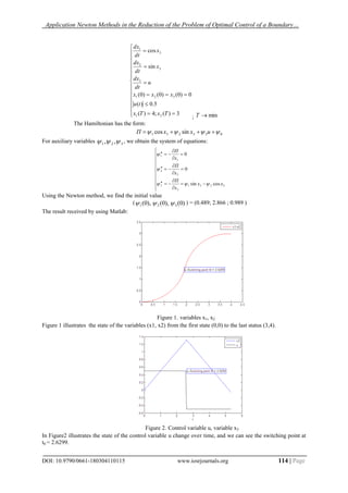 Application Newton Methods in the Reduction of the Problem of Optimal Control of a Boundary…
DOI: 10.9790/0661-180304110115 www.iosrjournals.org 114 | Page




















3)(;4)(
5.0)(
0)0()0()0(
sin
cos
21
321
3
3
2
3
1
TxTx
tu
xxx
u
dt
dx
x
dt
dx
x
dt
dx
; minT
The Hamiltonian has the form:
033231 sincos   uxxП
For auxiliary variables 321 ,,  , we obtain the system of equations:
























3231
3
3
2
2
1
1
cossin
0
0
xx
x
П
x
П
x
П



Using the Newton method, we find the initial value
( )0(),0(),0( 321  ) = (0.489; 2.866 ; 0.989 )
The result received by using Matlab:
Figure 1. variables x1, x2
Figure 1 illustrates the state of the variables (x1, x2) from the first state (0,0) to the last status (3,4).
Figure 2. Control variable u, variable x3
In Figure2 illustrates the state of the control variable u change over time, and we can see the switching point at
t0 = 2.6299.
 