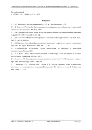 Application Newton Methods in the Reduction of the Problem of Optimal Control of a Boundary…
DOI: 10.9790/0661-180304110115 www.iosrjournals.org 115 | Page
The results obtained:
9837.2)(;9998.3)(;3899.5 21  TxTxT
References
[1]. Л.Д. Кудрявцев. Математический анализ. т.2. М.: Высшая школа, 1973.
[2]. Д. Ортега, В.Рейнболдт. Итерационные методы решения нелинейных систем уравнений
со многими неизвестными. М.: Мир. 1975.
[3]. Д.Ф. Давиденко. Об одном новом методе численного решения систем нелинейных уравнений
// ДАН СССР. 1953. Т.88. №4. С. 601-602.
[4]. Д.Ф. Давиденко. О приближенном решении систем нелинейных уравнений // Укр. мат. журн.
1953, Т.5.№2. С. 196-206.
[5]. М.К. Гавурин. Нелинейные функциональные уравнения и непрерывные аналоги итеративных
методов // Изв. Вузов. Математика. 1958. №5. С. 18-31.
[6]. В.И.Шалашилин, Е.Б.Кузнецов. метод продолжения по параметру и наилучшая
параметризация. Москва, 1999.
[7]. С.С.Жулин. Метод продолжения решения по параметру и его приложение к задачам
оптимального управления. В.Ц 2007 и Т.8.
[8]. Аввакумов СИ. Гладкая аппроксимация выпуклых компактов // Тр. Ин-та матем. и механ.
УрО РАН. Ека теринбург. 1996. 4. 184-200.
[9]. Аввакумов С.Н., Киселев Ю.Н., Орлов М.В. Методы решения задач оптимального
управления на основе принципа максимума Понтрягина // Тр. Матем. ин-та им. В. А. Стеклова
РАН. 1995. 211. 3-31.
 