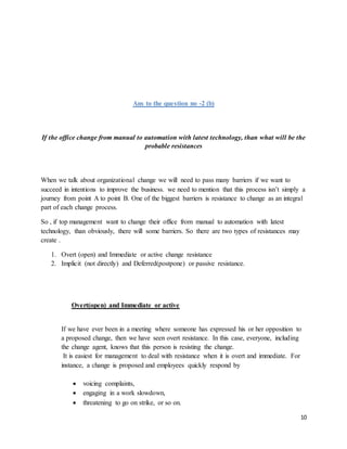 10
Ans to the question no -2 (b)
If the office change from manual to automation with latest technology, than what will be the
probable resistances
When we talk about organizational change we will need to pass many barriers if we want to
succeed in intentions to improve the business. we need to mention that this process isn’t simply a
journey from point A to point B. One of the biggest barriers is resistance to change as an integral
part of each change process.
So , if top management want to change their office from manual to automation with latest
technology, than obviously, there will some barriers. So there are two types of resistances may
create .
1. Overt (open) and Immediate or active change resistance
2. Implicit (not directly) and Deferred(postpone) or passive resistance.
Overt(open) and Immediate or active
If we have ever been in a meeting where someone has expressed his or her opposition to
a proposed change, then we have seen overt resistance. In this case, everyone, including
the change agent, knows that this person is resisting the change.
It is easiest for management to deal with resistance when it is overt and immediate. For
instance, a change is proposed and employees quickly respond by
 voicing complaints,
 engaging in a work slowdown,
 threatening to go on strike, or so on.
 