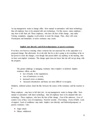 11
As top management wants to change office from manual to automation with latest technology,
than all employee have to be adopted with new technology. For this reason , many employee ,
may have to left their job. Those employee, who have the fear of this change , may make
Voicing complaints, engaging in job actions to resist the change. Than , there will some
Overt(open) and Immediate or active resistance may create.
Implicit (not directly) and Deferred(postpone) or passive resistance
If we have ever been in a meeting where someone has not expressed his or her opposition to a
proposed change. But afterwards, he or she tells that he or she is going to do everything in his or
her power to resist the changes, even though that person didn't say anything in the meeting, then
we have seen implicit resistance. The change agent does not know that she will not go along with
the program.
The greater challenge is managing resistance that is implicit or deferred. Implicit
resistance efforts are like-
 loss of loyalty to the organization,
 loss of motivation to work,
 increased errors or mistakes,
 Increased absenteeism and hence are more difficult to recognize.
Similarly, deferred actions cloud the link between the source of the resistance and the reaction to
it.
Many employee , may have to left their job , As top management wants to change office from
manual to automation with latest technology, than all employee have to be adopted with new
technology. Those employee, who have the fear of this change , Fear of the unknown , Loss of
control, Loss of face, Loss of competency, Need for security , Poor timing , Force of habit , Lack
of support , Lack of confidence may make Implicit (not directly) and Deferred(postpone) or
passive resistance. Like-
Anger attack
Silence withdrawal
 
