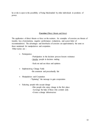 13
he or she is open to the possibility of being blackmailed by other individuals in positions of
power.
Coercion (Direct threats and force)
The application of direct threats or force on the resisters. An examples of coercion are threats of
transfer, loss of promotions, negative performance evaluations, and a poor letter of
recommendation. The advantages and drawbacks of coercion are approximately the same as
those mentioned for manipulation and cooptation.
Other tactics are –
 Participation
-Participation in the decision process lessens resistance
- Involve people in decision making
-Seek out and use ideas and opinions
 Implementing Change Fairly
-Be consistent and procedurally fair
 Manipulation and Cooptation
-“Spinning” the message to gain cooperation
 Selecting people who accept change
-Hire people who enjoy change in the first place
-Leverage the help of those who commit early
-Create a change infrastructure
 