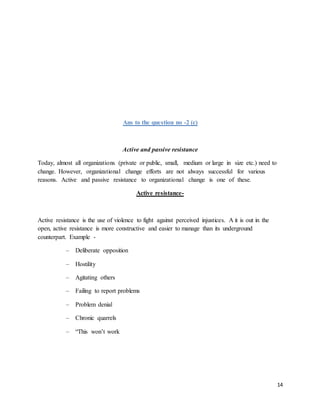 14
Ans to the question no -2 (c)
Active and passive resistance
Today, almost all organizations (private or public, small, medium or large in size etc.) need to
change. However, organizational change efforts are not always successful for various
reasons. Active and passive resistance to organizational change is one of these.
Active resistance-
Active resistance is the use of violence to fight against perceived injustices. A it is out in the
open, active resistance is more constructive and easier to manage than its underground
counterpart. Example -
– Deliberate opposition
– Hostility
– Agitating others
– Failing to report problems
– Problem denial
– Chronic quarrels
– “This won’t work
 