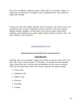 16
This can be very difficult to address the opinion of the people in case of passive resistance, as
resisters have not particularly done anything wrong. So organization here , fails to adjust the
change with the people.
It may be overt, with such as public statements and acts of resistance, and it may be covert, such
as mobilizing others to create an underground resistance movement. Overt active resistance,
although potentially damaging, is at least visible and you have the option of using formal
disciplinary actions (although more positive methods should normally be used first). That’s why
active resistance is more constructive.
Ans to the question no -3 (a)
Relationship between leadership styles and change process
Leadership styles
Leadership styles are on a continuum, ranging from autocratic at one end, to laissez-faire at the
other, with a variety of styles in between. At first glance, we may think that some leadership
styles are better than others. The truth is that each leadership style has its place in a leader's
toolkit. The wise leader knows to flex from one style to another as the situation demands.
 Coercive style
 Authoritative style
 Affiliative style
 Democratic
 Pacesetting
 Coaching
 