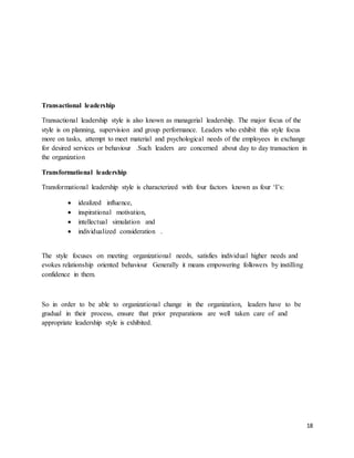 18
Transactional leadership
Transactional leadership style is also known as managerial leadership. The major focus of the
style is on planning, supervision and group performance. Leaders who exhibit this style focus
more on tasks, attempt to meet material and psychological needs of the employees in exchange
for desired services or behaviour .Such leaders are concerned about day to day transaction in
the organization
Transformational leadership
Transformational leadership style is characterized with four factors known as four ‘I’s:
 idealized influence,
 inspirational motivation,
 intellectual simulation and
 individualized consideration .
The style focuses on meeting organizational needs, satisfies individual higher needs and
evokes relationship oriented behaviour Generally it means empowering followers by instilling
confidence in them.
So in order to be able to organizational change in the organization, leaders have to be
gradual in their process, ensure that prior preparations are well taken care of and
appropriate leadership style is exhibited.
 