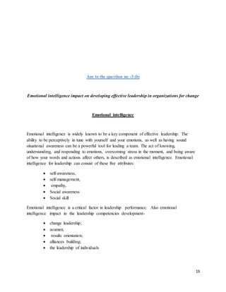 19
Ans to the question no -3 (b)
Emotional intelligence impact on developing effective leadership in organizations for change
Emotional intelligence
Emotional intelligence is widely known to be a key component of effective leadership. The
ability to be perceptively in tune with yourself and your emotions, as well as having sound
situational awareness can be a powerful tool for leading a team. The act of knowing,
understanding, and responding to emotions, overcoming stress in the moment, and being aware
of how your words and actions affect others, is described as emotional intelligence. Emotional
intelligence for leadership can consist of these five attributes:
 self-awareness,
 self-management,
 empathy,
 Social awareness
 Social skill
Emotional intelligence is a critical factor in leadership performance. Also emotional
intelligence impact in the leadership competencies development-
 change leadership;
 acumen;
 results orientation;
 alliances building;
 the leadership of individuals
 