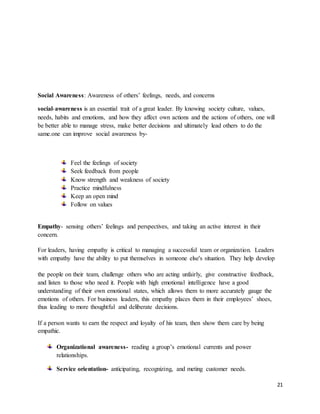 21
Social Awareness: Awareness of others’ feelings, needs, and concerns
social-awareness is an essential trait of a great leader. By knowing society culture, values,
needs, habits and emotions, and how they affect own actions and the actions of others, one will
be better able to manage stress, make better decisions and ultimately lead others to do the
same.one can improve social awareness by-
Feel the feelings of society
Seek feedback from people
Know strength and weakness of society
Practice mindfulness
Keep an open mind
Follow on values
Empathy- sensing others’ feelings and perspectives, and taking an active interest in their
concern.
For leaders, having empathy is critical to managing a successful team or organization. Leaders
with empathy have the ability to put themselves in someone else's situation. They help develop
the people on their team, challenge others who are acting unfairly, give constructive feedback,
and listen to those who need it. People with high emotional intelligence have a good
understanding of their own emotional states, which allows them to more accurately gauge the
emotions of others. For business leaders, this empathy places them in their employees’ shoes,
thus leading to more thoughtful and deliberate decisions.
If a person wants to earn the respect and loyalty of his team, then show them care by being
empathic.
Organizational awareness- reading a group’s emotional currents and power
relationships.
Service orientation- anticipating, recognizing, and meting customer needs.
 