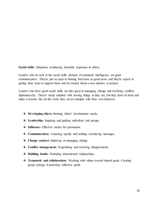 22
Social skills: Adeptness at inducing desirable responses in others.
Leaders who do well in the social skills element of emotional intelligence are great
communicators. They're just as open to hearing bad news as good news, and they're expert at
getting their team to support them and be excited about a new mission or project.
Leaders who have good social skills are also good at managing change and resolving conflicts
diplomatically. They're rarely satisfied with leaving things as they are, but they don't sit back and
make everyone else do the work: they set an example with their own behavior.
Developing others- Sensing others’ development needs.
Leadership- Inspiring and guiding individual and groups.
Influence- Effective tactics for persuasion.
Communication- Listening openly and sending convincing messages.
Change catalyst- Initiating or managing change.
Conflict management- Negotiating and resolving disagreements.
Building bonds- Nurturing instrumental relationships.
Teamwork and collaboration- Working with others toward shared goals. Creating
group synergy in pursuing collective goals.
 