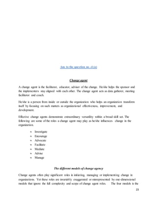 23
Ans to the question no -4 (a)
Change agent
A change agent is the facilitator, educator, adviser of the change. He/she helps the sponsor and
the implementers stay aligned with each other. The change agent acts as data gatherer, meeting
facilitator and coach.
He/she is a person from inside or outside the organization who helps an organization transform
itself by focusing on such matters as organizational effectiveness, improvement, and
development.
Effective change agents demonstrate extraordinary versatility within a broad skill set. The
following are some of the roles a change agent may play as he/she influences change in the
organization.
 Investigate
 Encourage
 Advocate
 Facilitate
 Mediate
 Advise
 Manage
The different models of change agency
Change agents often play significant roles in initiating, managing or implementing change in
organizations. Yet these roles are invariably exaggerated or misrepresented by one‐dimensional
models that ignore the full complexity and scope of change agent roles. The four models is the
 