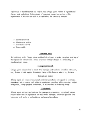 24
significance of the multifaceted and complex roles change agents perform in organizational
change, while underlining the importance of conceiving change interventions within
organizations as processes that need to be coordinated and effectively managed.
 Leadership models
 Management models
 Consultancy models
 Team models
Leadership model
In Leadership model Change agents are identified as leaders or senior executives at the top of
the organization who envision , initiate or sponsor strategic changes of a far-reaching or
transformational nature.
Management models
Change agents are conceived as middle level managers and functional specialists who adapt,
carry forward or build support for strategic change within business units or key functions.
Consultancy models
Change agents are conceived as external or internal consultants who operate at a strategic,
operational, task or process level within an organization, providing advice, expertise, project
management, change program coordination, or process skills in facilitating change.
Team models
Change agents are conceived as teams that may operate at a strategic, operational, task or
process level within an organization and may include managers, functional specialists and
employees at all levels, as well as internal and external consultants.
 
