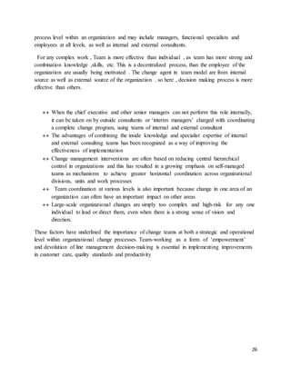 26
process level within an organization and may include managers, functional specialists and
employees at all levels, as well as internal and external consultants.
For any complex work , Team is more effective than individual , as team has more strong and
combination knowledge ,skills, etc. This is a decentralized process, than the employee of the
organization are usually being motivated . The change agent in team model are from internal
source as well as external source of the organization . so here , decision making process is more
effective than others.
 When the chief executive and other senior managers can not perform this role internally,
it can be taken on by outside consultants or ‘interim managers’ charged with coordinating
a complete change program, using teams of internal and external consultant
 The advantages of combining the inside knowledge and specialist expertise of internal
and external consulting teams has been recognized as a way of improving the
effectiveness of implementation
 Change management interventions are often based on reducing central hierarchical
control in organizations and this has resulted in a growing emphasis on self-managed
teams as mechanisms to achieve greater horizontal coordination across organizational
divisions, units and work processes
 Team coordination at various levels is also important because change in one area of an
organization can often have an important impact on other areas
 Large-scale organizational changes are simply too complex and high-risk for any one
individual to lead or direct them, even when there is a strong sense of vision and
direction.
These factors have underlined the importance of change teams at both a strategic and operational
level within organizational change processes. Team-working as a form of ‘empowerment’
and devolution of line management decision-making is essential in implementing improvements
in customer care, quality standards and productivity
 