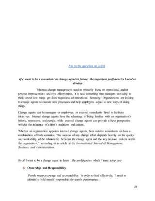 27
Ans to the question no -4 (b)
If I want to be a consultant or change agent in future, the important proficiencies I need to
develop
Whereas change management used to primarily focus on operational and/or
process improvements and cost-effectiveness, it is now something that managers are using to
think about how things get done regardless of institutional hierarchy. Organizations are looking
to change agents to execute new processes and help employees adjust to new ways of doing
things.
Change agents can be managers or employees, or external consultants hired to facilitate
initiatives. Internal change agents have the advantage of being familiar with an organization’s
history, operations, and people, while external change agents can provide a fresh perspective
without the influence of a firm’s traditions and culture.
Whether an organization appoints internal change agents, hires outside consultants or does a
combination of both scenarios, “the success of any change effort depends heavily on the quality
and workability of the relationship between the change agent and the key decision makers within
the organization,” according to an article in the International Journal of Management,
Business, and Administration.
So ,if I want to be a change agent in future , the proficiencies which I must adopt are-
Ownership and Responsibility.
People respect courage and accountability. In order to lead effectively, I need to
ultimately hold myself responsible for team’s performance.
 