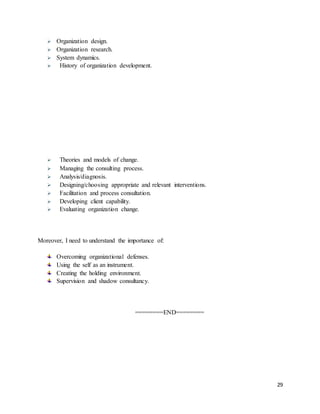 29
 Organization design.
 Organization research.
 System dynamics.
 History of organization development.
 Theories and models of change.
 Managing the consulting process.
 Analysis/diagnosis.
 Designing/choosing appropriate and relevant interventions.
 Facilitation and process consultation.
 Developing client capability.
 Evaluating organization change.
Moreover, I need to understand the importance of:
Overcoming organizational defenses.
Using the self as an instrument.
Creating the holding environment.
Supervision and shadow consultancy.
========END========
 