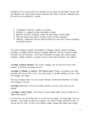 3
If businesses fail to keep up with these constantly-moving targets, they lag behind, become stale
and, ultimately, fail. Great business leaders understand this, which is why they continually look
for ways to evolve and improve, because-
 Technological innovation continues to accelerate
 Disruption is continually driving marketplace evolution
 Businesses that don’t continually change with their markets will fall behind
 Those that change more quickly can gain an edge over their competitors
 Ultimately, organizations that use obsolete processes or tools won’t be able to participate
in the global economy
The world is changing everyday: the population is changing, customer trends are changing,
technology is changing and the economy is changing. Businesses who fail to embrace change
can easily wind up as dinosaurs – out of touch and unable to compete under current trading
conditions. Change in business is required so that we can be more productive, more efficient.
According to Rupert Murdoch, “The world is changing very fast. Big will not beat small
anymore. It will be the fast beating the slow.”
According to Orlando A, Anaam C, The Change Agent, “Change is a permanent part of life.
No matter who we are, where we live, how old or young, we all make changes in our lives. Most
of us struggle with change…
The ways we change inside, the ways we grow and learn, and become transformed are because
of the changes in our lives.”
According to Lao Tzu , “If you do not change direction, you may end up where you are
heading.”
According to Andy Warhol , “They always say time changes things, but you actually have to
change them yourself.”
So , from above we can conclude that ,we can not avoid the change. Not many things in life are
inevitable. Even though we often fear it, change is one of the few things guaranteed in life. To
cope up with this world , we have to face dynamic change (change upon change upon change).
 