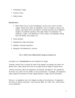 5
 Technological change
 Economic factors
 Political factors
Internal forces –
 While internal forces can still be challenging, one have more control over these
changes. Internal forces inside the organization cause it to change its structure and
strategy; some internal forces are responses to external pressures, but are significant
enough to be considered separately. They might include low performance, low
satisfaction, conflict, or the introduction of a new mission, new leadership. Driving
forces that internal forces include ,are-
 System dynamics
 Organizational design and structure
 Individual and group expectations
 Managerial and administrative processes
Force which is more influential for change according to me
According to me , External forces are more influential for change.
Generally external forces is beyond the control of the manager, but manager has control over
internal forces. Again, internal forces have to be settled up by the change of external forces.
External environment affects the organizations both directly and indirectly. The organizations
do not have any control over the variables in such an environment. Accordingly, the organization
cannot change the environment but must change themselves to align with the environment.
Moreover , an organization have to be changed according to the environment. If organization
don’t focus on external environment , than it becomes failure one. That’s why , external forces
are more influential.
 