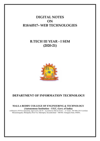 DIGITAL NOTES
ON
R18A0517– WEB TECHNOLOGIES
B.TECH III YEAR - I SEM
(2020-21)
DEPARTMENT OF INFORMATION TECHNOLOGY
MALLA REDDY COLLEGE OF ENGINEERING & TECHNOLOGY
(Autonomous Institution – UGC, Govt. of India)
(Affiliated to JNTUH, Hyderabad, Approved by AICTE - Accredited by NBA & NAAC – ‗A‘ Grade - ISO 9001:2015 Certified)
Maisammaguda, Dhulapally (Post Via. Hakimpet), Secunderabad – 500100, Telangana State, INDIA.
 