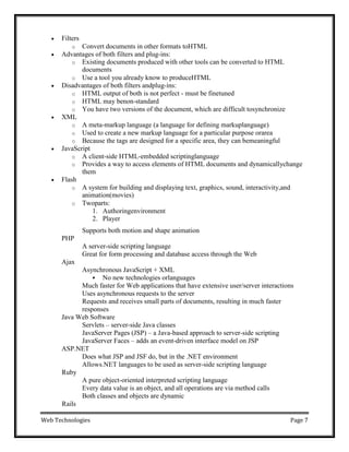 Web Technologies Page 7
 Filters
o Convert documents in other formats toHTML
 Advantages of both filters and plug-ins:
o Existing documents produced with other tools can be converted to HTML
documents
o Use a tool you already know to produceHTML
 Disadvantages of both filters andplug-ins:
o HTML output of both is not perfect - must be finetuned
o HTML may benon-standard
o You have two versions of the document, which are difficult tosynchronize
 XML
o A meta-markup language (a language for defining markuplanguage)
o Used to create a new markup language for a particular purpose orarea
o Because the tags are designed for a specific area, they can bemeaningful
 JavaScript
o A client-side HTML-embedded scriptinglanguage
o Provides a way to access elements of HTML documents and dynamicallychange
them
 Flash
o A system for building and displaying text, graphics, sound, interactivity,and
animation(movies)
o Twoparts:
1. Authoringenvironment
2. Player
Supports both motion and shape animation
PHP
Ajax
A server-side scripting language
Great for form processing and database access through the Web
Asynchronous JavaScript + XML
 No new technologies orlanguages
Much faster for Web applications that have extensive user/server interactions
Uses asynchronous requests to the server
Requests and receives small parts of documents, resulting in much faster
responses
Java Web Software
Servlets – server-side Java classes
JavaServer Pages (JSP) – a Java-based approach to server-side scripting
JavaServer Faces – adds an event-driven interface model on JSP
ASP.NET
Does what JSP and JSF do, but in the .NET environment
Allows.NET languages to be used as server-side scripting language
Ruby
Rails
A pure object-oriented interpreted scripting language
Every data value is an object, and all operations are via method calls
Both classes and objects are dynamic
 