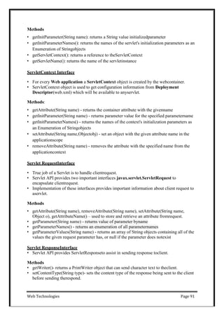 Web Technologies Page 91
Methods
• getInitParameter(String name): returns a String value initializedparameter
• getInitParameterNames(): returns the names of the servlet's initialization parameters as an
Enumeration of Stringobjects
• getServletContext(): returns a reference to theServletContext
• getServletName(): returns the name of the servletinstance
ServletContext Interface
• For every Web application a ServletContext object is created by the webcontainer.
• ServletContext object is used to get configuration information from Deployment
Descriptor(web.xml) which will be available to anyservlet.
Methods:
• getAttribute(String name) - returns the container attribute with the givenname
• getInitParameter(String name) - returns parameter value for the specified parametername
• getInitParameterNames() - returns the names of the context's initialization parameters as
an Enumeration of Stringobjects
• setAttribute(String name,Objectobj) - set an object with the given attribute name in the
applicationscope
• removeAttribute(String name) - removes the attribute with the specified name from the
applicationcontext
Servlet RequestInterface
• True job of a Servlet is to handle clientrequest.
• Servlet API provides two important interfaces javax.servlet.ServletRequest to
encapsulate clientrequest.
• Implementation of these interfaces provides important information about client request to
aservlet.
Methods
• getAttribute(String name), removeAttribute(String name), setAttribute(String name,
Object o), getAttributeName() – used to store and retrieve an attribute fromrequest.
• getParameter(String name) - returns value of parameter byname
• getParameterNames() - returns an enumeration of all parameternames
• getParameterValues(String name) - returns an array of String objects containing all of the
values the given request parameter has, or null if the parameter does notexist
Servlet ResponseInterface
• Servlet API provides ServletResponseto assist in sending response toclient.
Methods
• getWriter()- returns a PrintWriter object that can send character text to theclient.
• setContentType(String type)- sets the content type of the response being sent to the client
before sending therespond.
 