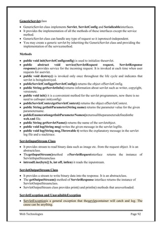 Web Technologies Page 92
GenericServletclass
 GenericServlet class implements Servlet, ServletConfig and Serializableinterfaces.
 It provides the implementation of all the methods of these interfaces except the service
method.
 GenericServlet class can handle any type of request so it isprotocol-independent.
 You may create a generic servlet by inheriting the GenericServlet class and providing the
implementation of the servicemethod.
Methods
 public void init(ServletConfigconfig) is used to initialize theservlet.
 public abstract void service(ServletRequest request, ServletResponse
response) provides service for the incoming request. It is invoked at each time when user
requests for aservlet.
 public void destroy() is invoked only once throughout the life cycle and indicates that
servlet is beingdestroyed.
 publicServletConfiggetServletConfig() returns the object ofServletConfig.
 public String getServletInfo() returns information about servlet such as writer, copyright,
versionetc.
 public void init() it is a convenient method for the servlet programmers, now there is no
need to callsuper.init(config)
 publicServletContextgetServletContext() returns the object ofServletContext.
 public String getInitParameter(String name) returns the parameter value for the given
parametername.
 publicEnumerationgetInitParameterNames()returnsalltheparametersdefinedinthe
web.xml file.
 public String getServletName() returns the name of the servletobject.
 public void log(String msg) writes the given message in the servlet logfile.
 public void log(String msg,Throwable t) writes the explanatory message in the servlet
log file and a stacktrace.
ServletInputStream Class
 It provides stream to read binary data such as image etc. from the request object. It is an
abstractclass.
 ThegetInputStream()method ofServletRequestinterface returns the instance of
ServletInputStreamclass
 intreadLine(byte[] b, int off, intlen) it reads the inputstream.
ServletOutputStream Class
 It provides a stream to write binary data into the response. It is an abstractclass.
 The getOutputStream() method of ServletResponse interface returns the instance of
ServletOutputStreamclass.
 ServletOutputStream class provides print() and println() methods that areoverloaded.
ServletException and UnavailableException
 ServletExceptionis a general exception that theservletcontainer will catch and log. The
cause can be anything.
 