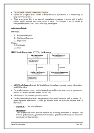 Web Technologies Page 93
 The exception contains a root causeexception.
 Defines an exception that a servlet or filter throws to indicate that it is permanently or
temporarilyunavailable.
 When a servlet or filter is permanently unavailable, something is wrong with it, and it
cannot handle requests until some action is taken. For example, a servlet might be
configured incorrectly, or a filter's state may becorrupted.
2. javax.servlet.http
Interfaces
1. HttpServletRequest
2. HttpServletResponse
3. HttpSession
Classes
1. HttpServlet
2.Cookie
HTTPServletRequest and HTTPServletResponse
 HTTPServletRequestExtends the ServletRequest interface to provide request information
for HTTPservlets.
 The servlet container creates an HttpServletRequest object and passes it as an argument to
the servlet's service methods (doGet, doPost, etc).
 It Contains all the client's requestinformation.
 The HttpServletRequest breaks a request down into parsed elements, such as request URI,
query arguments and headers. Various get methods allow you to access different parts of
therequest.
1. requestURI– URL sent bybrowser
2. Parameters-
The HttpServletRequest provides methods for accessing parameters of a request. The
methods getParameter(), getParameterValues()and getParameterNames() are offered as
ways to access the arguments.
 