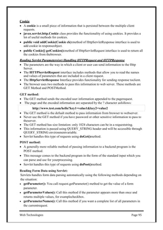 Web Technologies Page 95
Cookie
 A cookie is a small piece of information that is persisted between the multiple client
requests.
 javax.servlet.http.Cookie class provides the functionality of using cookies. It provides a
lot of useful methods for cookies.
 public void addCookie(Cookie ck):method of HttpServletResponse interface is used to
add cookie in responseobject.
 public Cookie[] getCookies():method of HttpServletRequest interface is used to return all
the cookies from thebrowser.
Reading Servlet Parameters(or) Handling HTTPRequest and HTTPResponse
 The parameters are the way in which a client or user can send information to the Http
Server.
 The HTTPServletRequest interface includes methods that allow you to read the names
and values of parameters that are included in a client request.
 The HttpServletResponse Interface provides functionality for sending response toclient.
 The browser uses two methods to pass this information to web server. These methods are
GET Method and POSTMethod.
GET method:
 The GET method sends the encoded user information appended to the pagerequest.
 The page and the encoded information are separated by the ? character asfollows:
 The GET method is the defualt method to pass information from browser to webserver.
 Never use the GET method if you have password or other sensitive information to pass to
theserver.
 The GET method has size limtation: only 1024 characters can be in a requeststring.
 This information is passed using QUERY_STRING header and will be accessible through
QUERY_STRING environmentvariable.
 Servlet handles this type of requests using doGet()method.
POST method:
 A generally more reliable method of passing information to a backend program is the
POST method.
 This message comes to the backend program in the form of the standard input which you
can parse and use for yourprocessing.
 Servlet handles this type of requests using doPost()method.
Reading Form Data using Servlet:
Servlets handles form data parsing automatically using the following methods depending on
the situation:
 getParameter(): You call request.getParameter() method to get the value of a form
parameter.
 getParameterValues(): Call this method if the parameter appears more than once and
returns multiple values, for examplecheckbox.
 getParameterNames(): Call this method if you want a complete list of all parameters in
the currentrequest.
http://www.test.com/hello?key1=value1&key2=value2
 