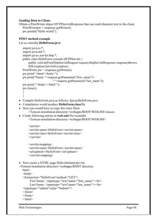Web Technologies Page 96
Sending Data to Client:
Obtain a PrintWriter object HTTPServletResponse that can send character text to the client.
PrintWriterpw = response.getWriter();
pw.println(―Hello world‖);
POST method example
Let us consider HelloForm.java
import java.io.*;
import java.util.*;
import javax.servlet.http.*;
public class HelloForm extends HTTPServlet {
public void doPost(HttpServletRequest request,HttpServletResponse response)throws
IOException,ServletException{
PrintWriter pw = response.getWriter();
pw.print("<html><body>");
pw.print("Name: "+request.getParameter("first_name")+
― ―+request.getParameter("last_name"));
pw.print("</body></html>");
pw.close();
}
}
 Compile HelloForm.java as follows: $javacHelloForm.java
 Compilation would produce HelloForm.classfile.
 Next you would have to copy this class filein
<Tomcat-installation-directory>/webapps/ROOT/WEB-INF/classes
 Create following entries in web.xml file locatedin
<Tomcat-installation-directory>/webapps/ROOT/WEB-INF/
<servlet>
<servlet-name>HelloForm</servlet-name>
<servlet-class>HelloForm</servlet-class>
</servlet>
<servlet-mapping>
<servlet-name>HelloForm</servlet-name>
<url-pattern>/HelloForm</url-pattern>
</servlet-mapping>
 Now create a HTML page Hello.htmland put itin
<Tomcat-installation-directory>/webapps/ROOT directory
html>
<body>
<formaction="HelloForm"method="GET">
First Name: <inputtype="text"name="first_name"><br/>
Last Name: <inputtype="text"name="last_name"/></br>
<inputtype="submit"value="Submit"/>
</form>
</body>
</html>
 
