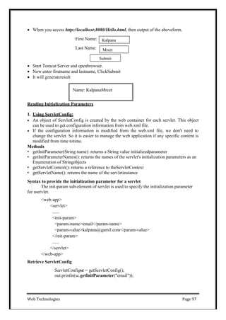 Web Technologies Page 97
Name: KalpanaMrcet
 When you access http://localhost:8080/Hello.html, then output of the aboveform.
First Name:
Last Name:
 Start Tomcat Server and openbrowser.
 Now enter firstname and lastname, ClickSubmit
 It will generateresult
Reading Initialization Parameters
1. Using ServletConfig:
 An object of ServletConfig is created by the web container for each servlet. This object
can be used to get configuration information from web.xml file.
 If the configuration information is modified from the web.xml file, we don't need to
change the servlet. So it is easier to manage the web application if any specific content is
modified from time totime.
Methods
• getInitParameter(String name): returns a String value initializedparameter
• getInitParameterNames(): returns the names of the servlet's initialization parameters as an
Enumeration of Stringobjects
• getServletContext(): returns a reference to theServletContext
• getServletName(): returns the name of the servletinstance
Syntax to provide the initialization parameter for a servlet
The init-param sub-element of servlet is used to specify the initialization parameter
for aservlet.
<web-app>
<servlet>
......
<init-param>
<param-name>email</param-name>
<param-value>kalpana@gamil.com</param-value>
</init-param>
......
</servlet>
</web-app>
Retrieve ServletConfig
ServletConfigsc = getServletConfig();
out.println(sc.getInitParameter("email"));
Submit
Mrcet
Kalpana
 