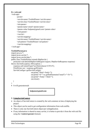 Web Technologies Page 98
kalpana@gmail.com
Ex: web.xml
<web-app>
servlet>
<servlet-name>TestInitParam</servlet-name>
<servlet-class>TestInitParam</servlet-class>
<init-param>
<param-name>email</param-name>
<param-value>kalpana@gmail.com</param-value>
</init-param>
</servlet>
<servlet-mapping>
<servlet-name>TestInitParam</servlet-name>
<url-pattern>/TestInitParam</url-pattern>
</servlet-mapping>
</web-app>
TestInitParam.java
import java.io.*;
import javax.servlet.*;
import javax.servlet.http.*;
public class TestInitParam extends HttpServlet {
protected void doGet(HttpServletRequest request, HttpServletResponse response)
throws ServletException, IOException {
response.setContentType("text/html;charset=UTF-8");
PrintWriter out = response.getWriter();
ServletConfigsc=getServletConfig();
out.print("<html><body>");
out.print("<b>"+sc.getInitParameter("email")+"</b>");
out.print("</body></html>");
out.close();
}
}
 It will generateresult
2. UsingServletContext
 An object of ServletContext is created by the web container at time of deploying the
project.
 This object can be used to get configuration information from web.xmlfile.
 There is only one ServletContext object per webapplication.
 If any information is shared to many servlet, it is better to provide it from the web.xml file
using the <context-param>element.
 