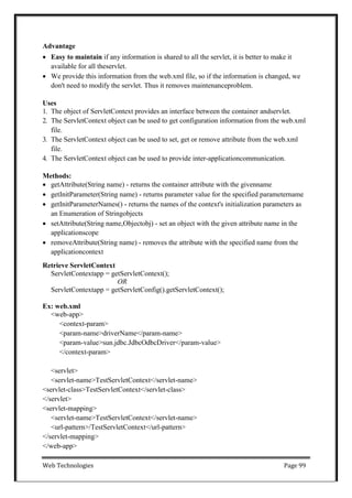 Web Technologies Page 99
Advantage
 Easy to maintain if any information is shared to all the servlet, it is better to make it
available for all theservlet.
 We provide this information from the web.xml file, so if the information is changed, we
don't need to modify the servlet. Thus it removes maintenanceproblem.
Uses
1. The object of ServletContext provides an interface between the container andservlet.
2. The ServletContext object can be used to get configuration information from the web.xml
file.
3. The ServletContext object can be used to set, get or remove attribute from the web.xml
file.
4. The ServletContext object can be used to provide inter-applicationcommunication.
Methods:
 getAttribute(String name) - returns the container attribute with the givenname
 getInitParameter(String name) - returns parameter value for the specified parametername
 getInitParameterNames() - returns the names of the context's initialization parameters as
an Enumeration of Stringobjects
 setAttribute(String name,Objectobj) - set an object with the given attribute name in the
applicationscope
 removeAttribute(String name) - removes the attribute with the specified name from the
applicationcontext
Retrieve ServletContext
ServletContextapp = getServletContext();
OR
ServletContextapp = getServletConfig().getServletContext();
Ex: web.xml
<web-app>
<context-param>
<param-name>driverName</param-name>
<param-value>sun.jdbc.JdbcOdbcDriver</param-value>
</context-param>
<servlet>
<servlet-name>TestServletContext</servlet-name>
<servlet-class>TestServletContext</servlet-class>
</servlet>
<servlet-mapping>
<servlet-name>TestServletContext</servlet-name>
<url-pattern>/TestServletContext</url-pattern>
</servlet-mapping>
</web-app>
 