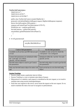 Web Technologies Page 100
sun.jdbc.JdbcOdbcDriver
TestServletContext.java
import java.io.*;
import javax.servlet.*;
import javax.servlet.http.*;
public class TestServletContext extends HttpServlet {
protected void doGet(HttpServletRequest request, HttpServletResponse response)
throws ServletException, IOException {
response.setContentType("text/html;charset=UTF-8");
PrintWriter out = response.getWriter();
ServletContextsc = getServletContext();
out.println(sc.getInitParameter("driverName"));
}
}
 It will generateresult
Context Init parameters Servlet Init parameter
Available to all servlets and JSPs that are part
of web
Available to only servlet for which the
<init-param> was configured
Context Init parameters are initialized within
the <web-app> not withina
specific <servlet>elements
Initialized within the <servlet> for each
specific servlet.
ServletContext object is used to get Context
Init parameters
ServletConfig object is used to get Servlet
Init parameters
Only one ServletContext object for entire web
app
Each servlet has its own ServletConfig
object
Session Tracking
• Session simply means a particular interval oftime.
• Session Tracking is a way to maintain state (data) of anuser.
• Http protocol is a stateless, each request is considered as the new request, so we need to
maintain state using session trackingtechniques.
• Each time user requests to the server, server treats the request as the new request. So we
need to maintain the state of an user to recognize to particularuser.
 