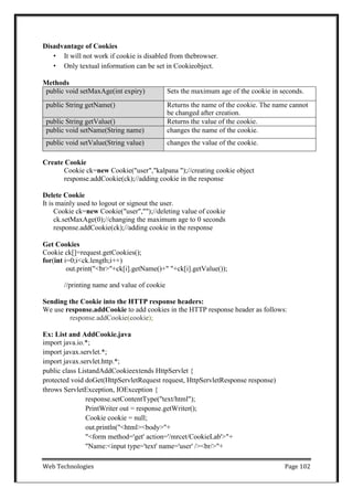 Web Technologies Page 102
Disadvantage of Cookies
• It will not work if cookie is disabled from thebrowser.
• Only textual information can be set in Cookieobject.
Methods
public void setMaxAge(int expiry) Sets the maximum age of the cookie in seconds.
public String getName() Returns the name of the cookie. The name cannot
be changed after creation.
public String getValue() Returns the value of the cookie.
public void setName(String name) changes the name of the cookie.
public void setValue(String value) changes the value of the cookie.
Create Cookie
Cookie ck=new Cookie("user","kalpana ");//creating cookie object
response.addCookie(ck);//adding cookie in the response
Delete Cookie
It is mainly used to logout or signout the user.
Cookie ck=new Cookie("user","");//deleting value of cookie
ck.setMaxAge(0);//changing the maximum age to 0 seconds
response.addCookie(ck);//adding cookie in the response
Get Cookies
Cookie ck[]=request.getCookies();
for(int i=0;i<ck.length;i++)
out.print("<br>"+ck[i].getName()+" "+ck[i].getValue());
//printing name and value of cookie
Sending the Cookie into the HTTP response headers:
We use response.addCookie to add cookies in the HTTP response header as follows:
response.addCookie(cookie);
Ex: List and AddCookie.java
import java.io.*;
import javax.servlet.*;
import javax.servlet.http.*;
public class ListandAddCookieextends HttpServlet {
protected void doGet(HttpServletRequest request, HttpServletResponse response)
throws ServletException, IOException {
response.setContentType("text/html");
PrintWriter out = response.getWriter();
Cookie cookie = null;
out.println("<html><body>"+
"<form method='get' action='/mrcet/CookieLab'>"+
"Name:<input type='text' name='user' /><br/>"+
 
