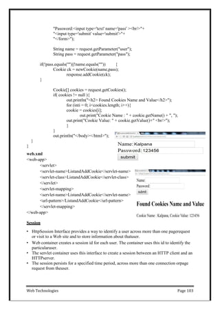 Web Technologies Page 103
"Password:<input type='text' name='pass' ><br/>"+
"<input type='submit' value='submit'>"+
"</form>");
String name = request.getParameter("user");
String pass = request.getParameter("pass");
if(!pass.equals("")||!name.equals("")) {
Cookie ck = newCookie(name,pass);
response.addCookie(ck);
}
Cookie[] cookies = request.getCookies();
if( cookies != null ){
out.println("<h2> Found Cookies Name and Value</h2>");
for (inti = 0; i<cookies.length; i++){
cookie = cookies[i];
out.print("Cookie Name : " + cookie.getName() + ", ");
out.print("Cookie Value: " + cookie.getValue()+" <br/>");
}
}
out.println("</body></html>");
}
}
web.xml
<web-app>
<servlet>
<servlet-name>ListandAddCookie</servlet-name>
<servlet-class>ListandAddCookie</servlet-class>
</servlet>
<servlet-mapping>
<servlet-name>ListandAddCookie</servlet-name>
<url-pattern>/ListandAddCookie</url-pattern>
</servlet-mapping>
</web-app>
Session
• HttpSession Interface provides a way to identify a user across more than one pagerequest
or visit to a Web site and to store information about thatuser.
• Web container creates a session id for each user. The container uses this id to identify the
particularuser.
• The servlet container uses this interface to create a session between an HTTP client and an
HTTPserver.
• The session persists for a specified time period, across more than one connection orpage
request from theuser.
 