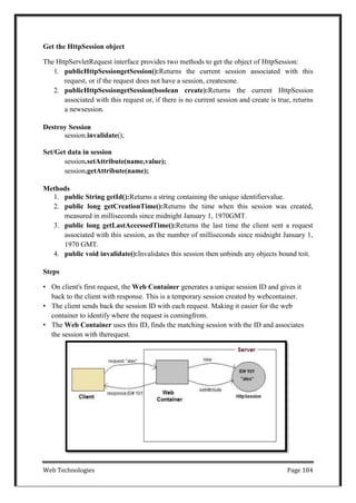 Web Technologies Page 104
Get the HttpSession object
The HttpServletRequest interface provides two methods to get the object of HttpSession:
1. publicHttpSessiongetSession():Returns the current session associated with this
request, or if the request does not have a session, createsone.
2. publicHttpSessiongetSession(boolean create):Returns the current HttpSession
associated with this request or, if there is no current session and create is true, returns
a newsession.
Destroy Session
session.invalidate();
Set/Get data in session
session.setAttribute(name,value);
session.getAttribute(name);
Methods
1. public String getId():Returns a string containing the unique identifiervalue.
2. public long getCreationTime():Returns the time when this session was created,
measured in milliseconds since midnight January 1, 1970GMT.
3. public long getLastAccessedTime():Returns the last time the client sent a request
associated with this session, as the number of milliseconds since midnight January 1,
1970 GMT.
4. public void invalidate():Invalidates this session then unbinds any objects bound toit.
Steps
• On client's first request, the Web Container generates a unique session ID and gives it
back to the client with response. This is a temporary session created by webcontainer.
• The client sends back the session ID with each request. Making it easier for the web
container to identify where the request is comingfrom.
• The Web Container uses this ID, finds the matching session with the ID and associates
the session with therequest.
 