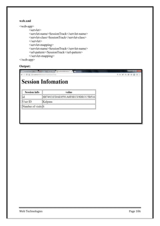 Web Technologies Page 106
web.xml
<web-app>
<servlet>
<servlet-name>SessionTrack</servlet-name>
<servlet-class>SessionTrack</servlet-class>
</servlet>
<servlet-mapping>
<servlet-name>SessionTrack</servlet-name>
<url-pattern>/SessionTrack</url-pattern>
</servlet-mapping>
</web-app>
Output:
 