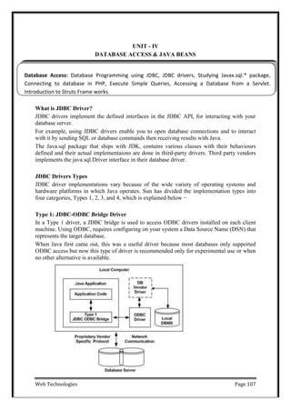 Web Technologies Page 107
UNIT - IV
DATABASE ACCESS & JAVA BEANS
Database Access: Database Programming using JDBC, JDBC drivers, Studying Javax.sql.* package,
Connecting to database in PHP, Execute Simple Queries, Accessing a Database from a Servlet.
Introduction to Struts Frame works.
What is JDBC Driver?
JDBC drivers implement the defined interfaces in the JDBC API, for interacting with your
database server.
For example, using JDBC drivers enable you to open database connections and to interact
with it by sending SQL or database commands then receiving results with Java.
The Java.sql package that ships with JDK, contains various classes with their behaviours
defined and their actual implementaions are done in third-party drivers. Third party vendors
implements the java.sql.Driver interface in their database driver.
JDBC Drivers Types
JDBC driver implementations vary because of the wide variety of operating systems and
hardware platforms in which Java operates. Sun has divided the implementation types into
four categories, Types 1, 2, 3, and 4, which is explained below −
Type 1: JDBC-ODBC Bridge Driver
In a Type 1 driver, a JDBC bridge is used to access ODBC drivers installed on each client
machine. Using ODBC, requires configuring on your system a Data Source Name (DSN) that
represents the target database.
When Java first came out, this was a useful driver because most databases only supported
ODBC access but now this type of driver is recommended only for experimental use or when
no other alternative is available.
 