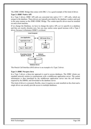 Web Technologies Page 108
The JDBC-ODBC Bridge that comes with JDK 1.2 is a good example of this kind of driver.
Type 2: JDBC-Native API
In a Type 2 driver, JDBC API calls are converted into native C/C++ API calls, which are
unique to the database. These drivers are typically provided by the database vendors and used
in the same manner as the JDBC-ODBC Bridge. The vendor-specific driver must be installed
on each client machine.
If we change the Database, we have to change the native API, as it is specific to a database
and they are mostly obsolete now, but you may realize some speed increase with a Type 2
driver, because it eliminates ODBC's overhead.
The Oracle Call Interface (OCI) driver is an example of a Type 2 driver.
Type 3: JDBC-Net pure Java
In a Type 3 driver, a three-tier approach is used to access databases. The JDBC clients use
standard network sockets to communicate with a middleware application server. The socket
information is then translated by the middleware application server into the call format
required by the DBMS, and forwarded to the database server.
This kind of driver is extremely flexible, since it requires no code installed on the client and a
single driver can actually provide access to multiple databases.
 