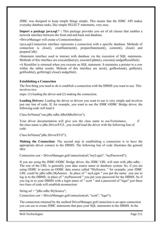 Web Technologies Page 111
JDBC was designed to keep simple things simple. This means that the JDBC API makes
everyday database tasks, like simple SELECT statements, very easy.
Import a package java.sql.* : This package provides you set of all classes that enables a
network interface between the front end and back end database.
•DriverManager will create a Connectionobject.
•java.sql.Connection interface represents a connection with a specific database. Methods of
connection is close(), creatStatement(), prepareStatement(), commit(), close() and
prepareCall()
•Statement interface used to interact with database via the execution of SQL statements.
Methods of this interface are executeQuery(), executeUpdate(), execute() andgetResultSet().
•A ResultSet is returned when you execute an SQL statement. It maintains a pointer to a row
within the tablur results. Mehods of this interface are next(), getBoolean(), getByte(),
getDouble(), getString() close() andgetInt().
Establishing a Connection
The first thing you need to do is establish a connection with the DBMS you want to use. This
involves two
steps: (1) loading the driver and (2) making the connection.
Loading Drivers: Loading the driver or drivers you want to use is very simple and involves
just one line of code. If, for example, you want to use the JDBC-ODBC Bridge driver, the
following code will load it
Class.forName("sun.jdbc.odbc.JdbcOdbcDriver");
Your driver documentation will give you the class name to use.Forinstance, if
the class name is jdbc.DriverXYZ , you would load the driver with the following line of
code:
Class.forName("jdbc.DriverXYZ");
Making the Connection: The second step in establishing a connection is to have the
appropriate driver connect to the DBMS. The following line of code illustrates the general
idea:
Connection con = DriverManager.getConnection(url,"myLogin", "myPassword");
If you are using the JDBC-ODBC Bridge driver, the JDBC URL will start with jdbc:odbc: .
The rest of the URL is generally your data source name or database system. So, if you are
using ODBC to access an ODBC data source called "MySource, " for example, your JDBC
URL could be jdbc:odbc:MySource . In place of " myLogin " you put the name you use to
log in to the DBMS; in place of " myPassword " you put your password for the DBMS. So if
you log in to your DBMS with a login name of " scott " and a password of "tiger" just these
two lines of code will establish aconnection:
String url = "jdbc:odbc:MySource";
Connection con = DriverManager.getConnection(url, "scott", "tiger");
The connection returned by the method DriverManager.getConnection is an open connection
you can use to create JDBC statements that pass your SQL statements to the DBMS. In the
 