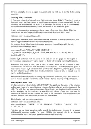 Web Technologies Page 112
previous example, con is an open connection, and we will use it in the dorth coming
examples.
Creating JDBC Statements
A Statement object is what sends your SQL statement to the DBMS. You simply create a
Statement object and then execute it, supplying the appropriate execute method with the SQL
statement you want to send. For a SELECT statement, the method to use is executeQuery .
For statements that create or modify tables, the method to use is executeUpdate .
It takes an instance of an active connection to create a Statement object. In the following
example, we use our Connection object con to create the Statement object stmt :
Statement stmt = con.createStatement();
At this point stmt exists, but it does not have an SQL statement to pass on to the DBMS. We
need to supply that to the method we use to execute stmt.
For example, in the following code fragment, we supply executeUpdate with the SQL
statement from the example above:
stmt.executeUpdate("CREATE TABLE STUDENT " +
"(S_NAME VARCHAR(32), S_ID INTEGER, COURSE VARCHAR2(10), YEAR
VARCHAR2(3)‖);
Since the SQL statement will not quite fit on one line on the page, we have split it
into two strings concatenated by a plus sign (+) so that it will compile. ExecutingStatements.
Statements that create a table, alter a table, or drop a table are all examples of DDL
statements and are executed with the method executeUpdate. The method executeUpdate is
also used to execute SQL statements that update a table. In practice, executeUpdate is used
far more often to update tables than it is to create them because a table is created once but
may be updated manytimes.
The method used most often for executing SQL statements is executeQuery . This method is
used to execute SELECT statements, which comprise the vast majority of SQL statements.
Entering Data into a Table
We have shown how to create the table STUDENT by specifying the names of the columns
and the data types to be stored in those columns, but this only sets up the structure of the
table. The table does not yet contain any data. We will enter our data into the table one row at
a time, supplying the information to be stored in each column of that row. Note that the
values to be inserted into the columns are listed in the same order that the columns were
declared when the table was created, which is the default order.
The following code inserts one row of data,
Statement stmt = con.createStatement();
stmt.executeUpdate( "INSERT INTO STUDENT VALUES ('xStudent', 501, ‗
B.Tech‘,‘IV‘)");
Note that we use single quotation marks around the student name because it is nested
within double quotation marks. For most DBMSs, the general rule is to alternate
double quotation marks and single quotation marks to indicatenesting.
 
