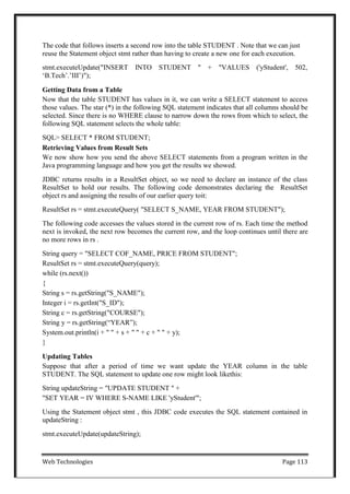 Web Technologies Page 113
The code that follows inserts a second row into the table STUDENT . Note that we can just
reuse the Statement object stmt rather than having to create a new one for each execution.
stmt.executeUpdate("INSERT INTO STUDENT " + "VALUES ('yStudent', 502,
‗B.Tech‘.‘III‘)");
Getting Data from a Table
Now that the table STUDENT has values in it, we can write a SELECT statement to access
those values. The star (*) in the following SQL statement indicates that all columns should be
selected. Since there is no WHERE clause to narrow down the rows from which to select, the
following SQL statement selects the whole table:
SQL> SELECT * FROM STUDENT;
Retrieving Values from Result Sets
We now show how you send the above SELECT statements from a program written in the
Java programming language and how you get the results we showed.
JDBC returns results in a ResultSet object, so we need to declare an instance of the class
ResultSet to hold our results. The following code demonstrates declaring the ResultSet
object rs and assigning the results of our earlier query toit:
ResultSet rs = stmt.executeQuery( "SELECT S_NAME, YEAR FROM STUDENT");
The following code accesses the values stored in the current row of rs. Each time the method
next is invoked, the next row becomes the current row, and the loop continues until there are
no more rows in rs .
String query = "SELECT COF_NAME, PRICE FROM STUDENT";
ResultSet rs = stmt.executeQuery(query);
while (rs.next())
{
String s = rs.getString("S_NAME");
Integer i = rs.getInt("S_ID");
String c = rs.getString("COURSE");
String y = rs.getString(―YEAR‖);
System.out.println(i + " " + s + " " + c + " " + y);
}
Updating Tables
Suppose that after a period of time we want update the YEAR column in the table
STUDENT. The SQL statement to update one row might look likethis:
String updateString = "UPDATE STUDENT " +
"SET YEAR = IV WHERE S-NAME LIKE 'yStudent'";
Using the Statement object stmt , this JDBC code executes the SQL statement contained in
updateString :
stmt.executeUpdate(updateString);
 