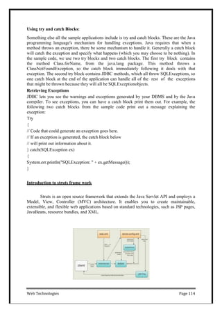 Web Technologies Page 114
Using try and catch Blocks:
Something else all the sample applications include is try and catch blocks. These are the Java
programming language's mechanism for handling exceptions. Java requires that when a
method throws an exception, there be some mechanism to handle it. Generally a catch block
will catch the exception and specify what happens (which you may choose to be nothing). In
the sample code, we use two try blocks and two catch blocks. The first try block contains
the method Class.forName, from the java.lang package. This method throws a
ClassNotFoundException, so the catch block immediately following it deals with that
exception. The second try block contains JDBC methods, which all throw SQLExceptions, so
one catch block at the end of the application can handle all of the rest of the exceptions
that might be thrown because they will all be SQLExceptionobjects.
Retrieving Exceptions
JDBC lets you see the warnings and exceptions generated by your DBMS and by the Java
compiler. To see exceptions, you can have a catch block print them out. For example, the
following two catch blocks from the sample code print out a message explaining the
exception:
Try
{
// Code that could generate an exception goes here.
// If an exception is generated, the catch block below
// will print out information about it.
} catch(SQLException ex)
{
System.err.println("SQLException: " + ex.getMessage());
}
Introduction to struts frame work
Struts is an open source framework that extends the Java Servlet API and employs a
Model, View, Controller (MVC) architecture. It enables you to create maintainable,
extensible, and flexible web applications based on standard technologies, such as JSP pages,
JavaBeans, resource bundles, and XML.
 