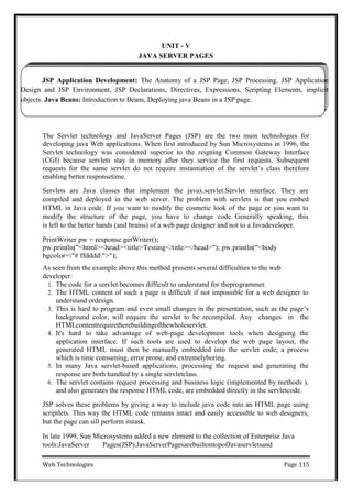 Web Technologies Page 115
JSP Application Development: The Anatomy of a JSP Page, JSP Processing. JSP Application
Design and JSP Environment, JSP Declarations, Directives, Expressions, Scripting Elements, implicit
objects. Java Beans: Introduction to Beans, Deploying java Beans in a JSP page.
UNIT - V
JAVA SERVER PAGES
The Servlet technology and JavaServer Pages (JSP) are the two main technologies for
developing java Web applications. When first introduced by Sun Microsystems in 1996, the
Servlet technology was considered superior to the reigning Common Gateway Interface
(CGI) because servlets stay in memory after they service the first requests. Subsequent
requests for the same servlet do not require instantiation of the servlet‘s class therefore
enabling better responsetime.
Servlets are Java classes that implement the javax.servlet.Servlet interface. They are
compiled and deployed in the web server. The problem with servlets is that you embed
HTML in Java code. If you want to modify the cosmetic look of the page or you want to
modify the structure of the page, you have to change code. Generally speaking, this
is left to the better hands (and brains) of a web page designer and not to a Javadeveloper.
PrintWriter pw = response.getWriter();
pw.println("<html><head><title>Testing</title></head>"); pw.println("<body
bgcolor="# ffdddd">");
As seen from the example above this method presents several difficulties to the web
developer:
1. The code for a servlet becomes difficult to understand for theprogrammer.
2. The HTML content of such a page is difficult if not impossible for a web designer to
understand ordesign.
3. This is hard to program and even small changes in the presentation, such as the page‘s
background color, will require the servlet to be recompiled. Any changes in the
HTMLcontentrequiretherebuildingofthewholeservlet.
4. It's hard to take advantage of web-page development tools when designing the
application interface. If such tools are used to develop the web page layout, the
generated HTML must then be manually embedded into the servlet code, a process
which is time consuming, error prone, and extremelyboring.
5. In many Java servlet-based applications, processing the request and generating the
response are both handled by a single servletclass.
6. The servlet contains request processing and business logic (implemented by methods ),
and also generates the response HTML code, are embedded directly in the servletcode.
JSP solves these problems by giving a way to include java code into an HTML page using
scriptlets. This way the HTML code remains intact and easily accessible to web designers,
but the page can sill perform itstask.
In late 1999, Sun Microsystems added a new element to the collection of Enterprise Java
tools:JavaServer Pages(JSP).JavaServerPagesarebuiltontopofJavaservletsand
 