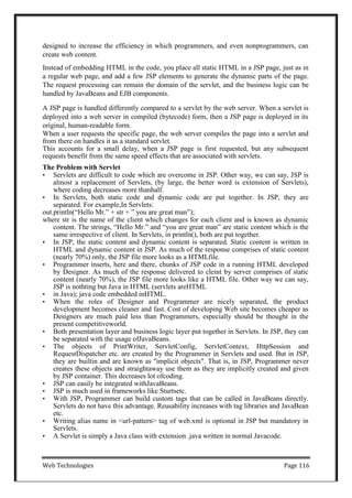 Web Technologies Page 116
designed to increase the efficiency in which programmers, and even nonprogrammers, can
create web content.
Instead of embedding HTML in the code, you place all static HTML in a JSP page, just as in
a regular web page, and add a few JSP elements to generate the dynamic parts of the page.
The request processing can remain the domain of the servlet, and the business logic can be
handled by JavaBeans and EJB components.
A JSP page is handled differently compared to a servlet by the web server. When a servlet is
deployed into a web server in compiled (bytecode) form, then a JSP page is deployed in its
original, human-readable form.
When a user requests the specific page, the web server compiles the page into a servlet and
from there on handles it as a standard servlet.
This accounts for a small delay, when a JSP page is first requested, but any subsequent
requests benefit from the same speed effects that are associated with servlets.
The Problem with Servlet
• Servlets are difficult to code which are overcome in JSP. Other way, we can say, JSP is
almost a replacement of Servlets, (by large, the better word is extension of Servlets),
where coding decreases more thanhalf.
• In Servlets, both static code and dynamic code are put together. In JSP, they are
separated. For example,In Servlets:
out.println(―Hello Mr.‖ + str + ‖ you are great man‖);
where str is the name of the client which changes for each client and is known as dynamic
content. The strings, ―Hello Mr.‖ and ―you are great man‖ are static content which is the
same irrespective of client. In Servlets, in println(), both are put together.
• In JSP, the static content and dynamic content is separated. Static content is written in
HTML and dynamic content in JSP. As much of the response comprises of static content
(nearly 70%) only, the JSP file more looks as a HTMLfile.
• Programmer inserts, here and there, chunks of JSP code in a running HTML developed
by Designer. As much of the response delivered to cleint by server comprises of static
content (nearly 70%), the JSP file more looks like a HTML file. Other way we can say,
JSP is nothting but Java in HTML (servlets areHTML
• in Java); java code embedded inHTML.
• When the roles of Designer and Programmer are nicely separated, the product
development becomes cleaner and fast. Cost of developing Web site becomes cheaper as
Designers are much paid less than Programmers, especially should be thought in the
present competitiveworld.
• Both presentation layer and business logic layer put together in Servlets. In JSP, they can
be separated with the usage ofJavaBeans.
• The objects of PrintWriter, ServletConfig, ServletContext, HttpSession and
RequestDispatcher etc. are created by the Programmer in Servlets and used. But in JSP,
they are builtin and are known as "implicit objects". That is, in JSP, Programmer never
creates these objects and straightaway use them as they are implicitly created and given
by JSP container. This decreases lot ofcoding.
• JSP can easily be integrated withJavaBeans.
• JSP is much used in frameworks like Sturtsetc.
• With JSP, Programmer can build custom tags that can be called in JavaBeans directly.
Servlets do not have this advantage. Reusability increases with tag libraries and JavaBean
etc.
• Writing alias name in <url-pattern> tag of web.xml is optional in JSP but mandatory in
Servlets.
• A Servlet is simply a Java class with extension .java written in normal Javacode.
 